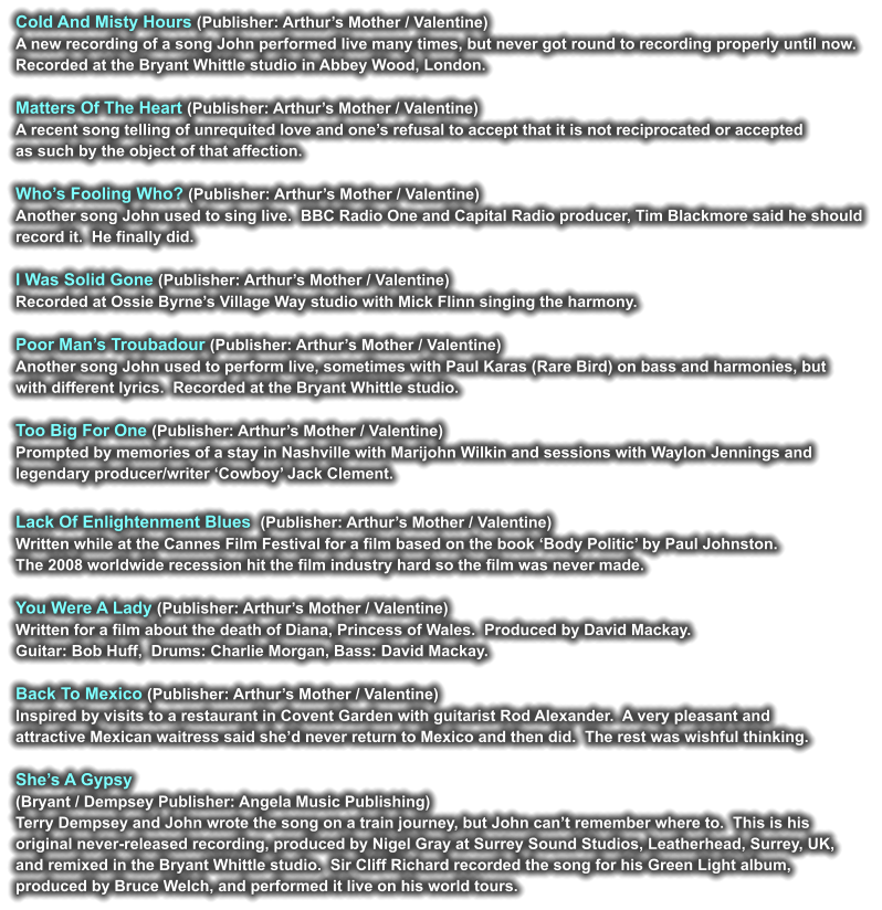 Cold And Misty Hours (Publisher: Arthur’s Mother / Valentine) A new recording of a song John performed live many times, but never got round to recording properly until now.  Recorded at the Bryant Whittle studio in Abbey Wood, London.  Matters Of The Heart (Publisher: Arthur’s Mother / Valentine) A recent song telling of unrequited love and one’s refusal to accept that it is not reciprocated or accepted  as such by the object of that affection.  Who’s Fooling Who? (Publisher: Arthur’s Mother / Valentine) Another song John used to sing live.  BBC Radio One and Capital Radio producer, Tim Blackmore said he should  record it.  He finally did.  I Was Solid Gone (Publisher: Arthur’s Mother / Valentine) Recorded at Ossie Byrne’s Village Way studio with Mick Flinn singing the harmony.  Poor Man’s Troubadour (Publisher: Arthur’s Mother / Valentine) Another song John used to perform live, sometimes with Paul Karas (Rare Bird) on bass and harmonies, but  with different lyrics.  Recorded at the Bryant Whittle studio.  Too Big For One (Publisher: Arthur’s Mother / Valentine) Prompted by memories of a stay in Nashville with Marijohn Wilkin and sessions with Waylon Jennings and  legendary producer/writer ‘Cowboy’ Jack Clement.  Lack Of Enlightenment Blues  (Publisher: Arthur’s Mother / Valentine) Written while at the Cannes Film Festival for a film based on the book ‘Body Politic’ by Paul Johnston.   The 2008 worldwide recession hit the film industry hard so the film was never made.  You Were A Lady (Publisher: Arthur’s Mother / Valentine) Written for a film about the death of Diana, Princess of Wales.  Produced by David Mackay.   Guitar: Bob Huff,  Drums: Charlie Morgan, Bass: David Mackay.  Back To Mexico (Publisher: Arthur’s Mother / Valentine) Inspired by visits to a restaurant in Covent Garden with guitarist Rod Alexander.  A very pleasant and  attractive Mexican waitress said she’d never return to Mexico and then did.  The rest was wishful thinking.   She’s A Gypsy  (Bryant / Dempsey Publisher: Angela Music Publishing) Terry Dempsey and John wrote the song on a train journey, but John can’t remember where to.  This is his  original never-released recording, produced by Nigel Gray at Surrey Sound Studios, Leatherhead, Surrey, UK,  and remixed in the Bryant Whittle studio.  Sir Cliff Richard recorded the song for his Green Light album,  produced by Bruce Welch, and performed it live on his world tours.